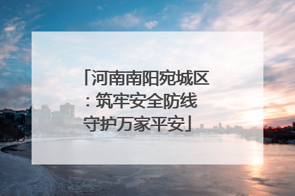 河南南阳宛城区：筑牢安全防线 守护万家平安