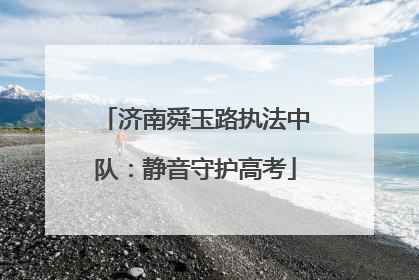 济南舜玉路执法中队：静音守护高考
