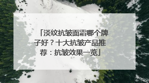 淡纹抗皱面霜哪个牌子好？十大抗皱产品推荐：抗皱效果一览
