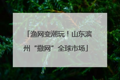 渔网变潮玩！山东滨州“撒网”全球市场