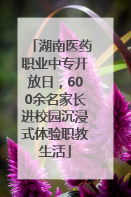 湖南医药职业中专开放日，600余名家长进校园沉浸式体验职教生活