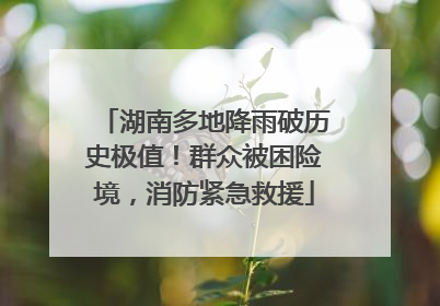 湖南多地降雨破历史极值！群众被困险境，消防紧急救援