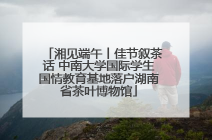 湘见端午丨佳节叙茶话 中南大学国际学生国情教育基地落户湖南省茶叶博物馆