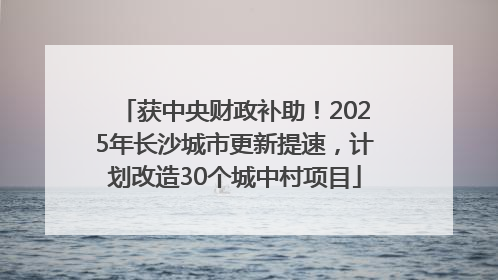 获中央财政补助！2025年长沙城市更新提速，计划改造30个城中村项目