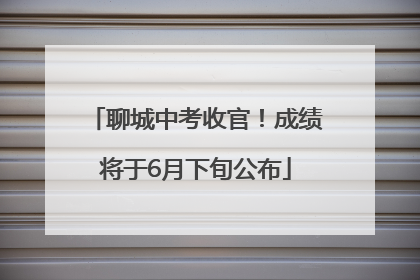 聊城中考收官！成绩将于6月下旬公布