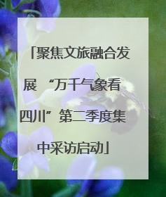 聚焦文旅融合发展 “万千气象看四川”第二季度集中采访启动
