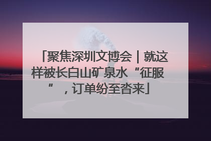 聚焦深圳文博会｜就这样被长白山矿泉水“征服”，订单纷至沓来