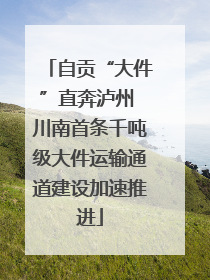 自贡“大件”直奔泸州 川南首条千吨级大件运输通道建设加速推进