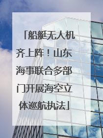 船艇无人机齐上阵！山东海事联合多部门开展海空立体巡航执法