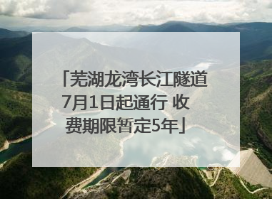 芜湖龙湾长江隧道7月1日起通行 收费期限暂定5年