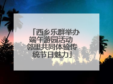 西乡乐群举办端午游园活动 邻里共同体验传统节日魅力