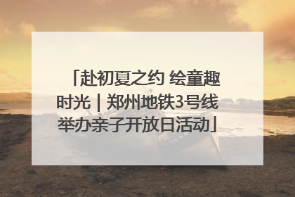 赴初夏之约 绘童趣时光｜郑州地铁3号线举办亲子开放日活动
