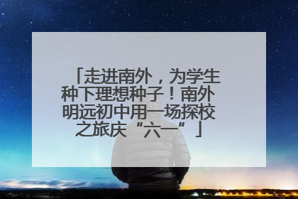 走进南外，为学生种下理想种子！南外明远初中用一场探校之旅庆“六一”