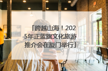 跨越山海！2025年正蓝旗文化旅游推介会在厦门举行