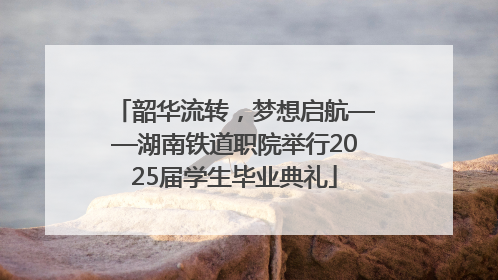 韶华流转，梦想启航——湖南铁道职院举行2025届学生毕业典礼