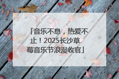 音乐不息，热爱不止！2025长沙草莓音乐节浪漫收官