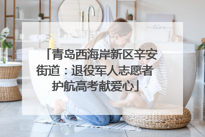 青岛西海岸新区辛安街道：退役军人志愿者护航高考献爱心