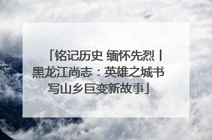 铭记历史 缅怀先烈丨黑龙江尚志：英雄之城书写山乡巨变新故事