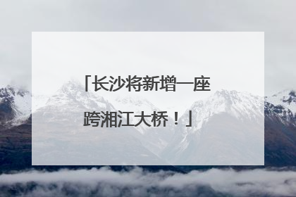 长沙将新增一座跨湘江大桥！