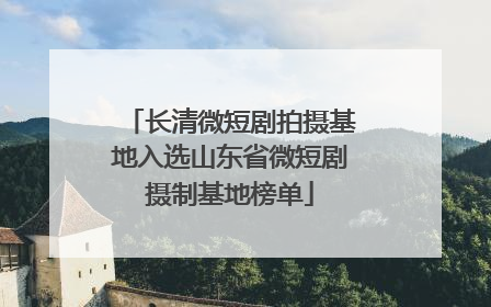 长清微短剧拍摄基地入选山东省微短剧摄制基地榜单