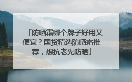 防晒霜哪个牌子好用又便宜？国货精选防晒霜推荐，想抗老先防晒