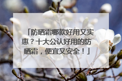 防晒霜哪款好用又实惠？十大公认好用的防晒霜，便宜又安全！