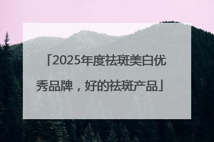 2025年度祛斑美白优秀品牌，好的祛斑产品