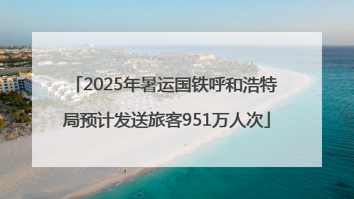 2025年暑运国铁呼和浩特局预计发送旅客951万人次