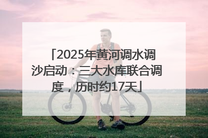 2025年黄河调水调沙启动：三大水库联合调度，历时约17天