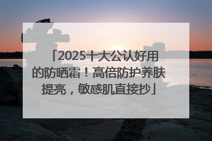 2025十大公认好用的防晒霜！高倍防护养肤提亮，敏感肌直接抄