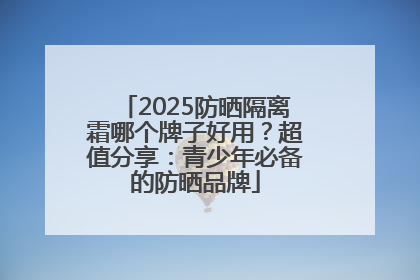 2025防晒隔离霜哪个牌子好用？超值分享：青少年必备的防晒品牌