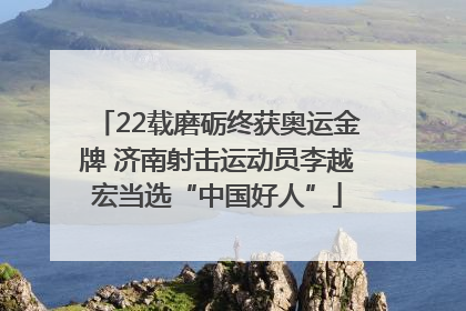 22载磨砺终获奥运金牌 济南射击运动员李越宏当选“中国好人”