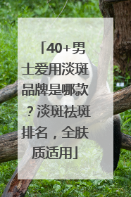 40+男士爱用淡斑品牌是哪款？淡斑祛斑排名，全肤质适用