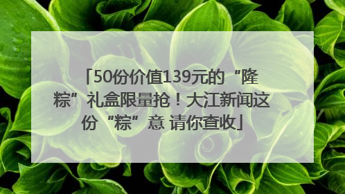 50份价值139元的“隆粽”礼盒限量抢！大江新闻这份“粽”意 请你查收