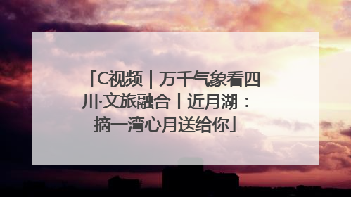 C视频｜万千气象看四川·文旅融合丨近月湖：摘一湾心月送给你